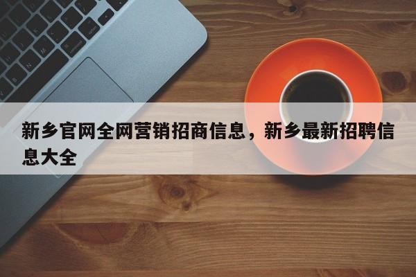 新乡官网全网营销招商信息，新乡最新招聘信息大全