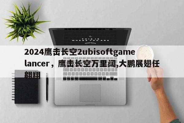 2024鹰击长空2ubisoftgamelancer，鹰击长空万里阔,大鹏展翅任翱翔