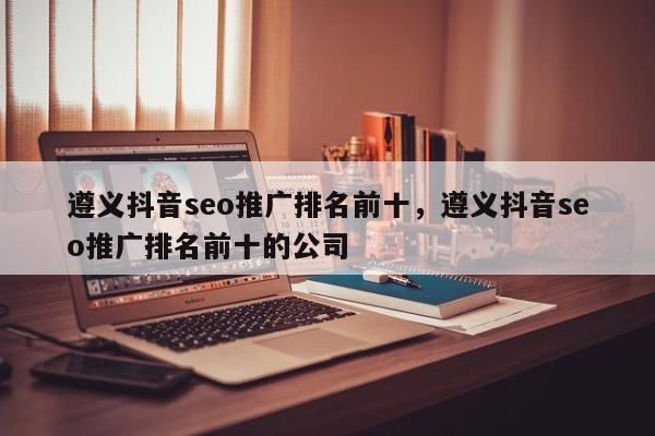 遵义抖音seo推广排名前十，遵义抖音seo推广排名前十的公司