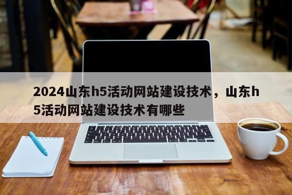 2024山东h5活动网站建设技术，山东h5活动网站建设技术有哪些