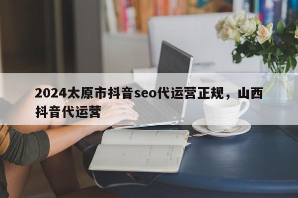 2024太原市抖音seo代运营正规，山西抖音代运营