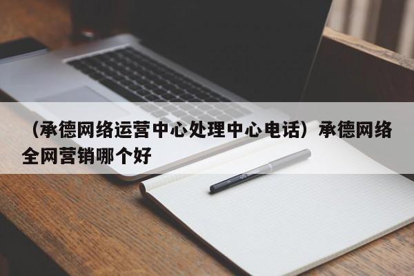 （承德网络运营中心处理中心电话）承德网络全网营销哪个好