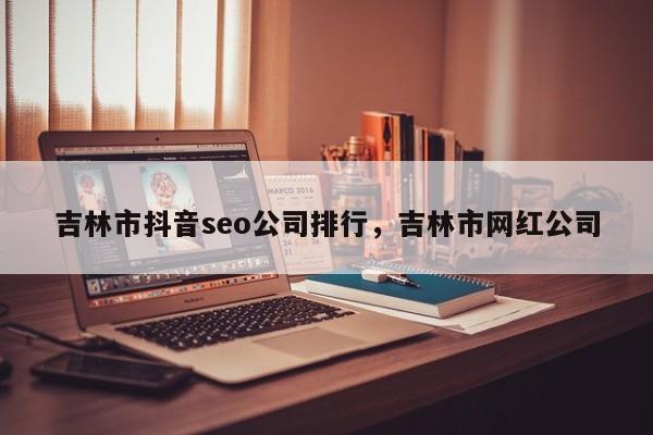 吉林市抖音seo公司排行，吉林市网红公司