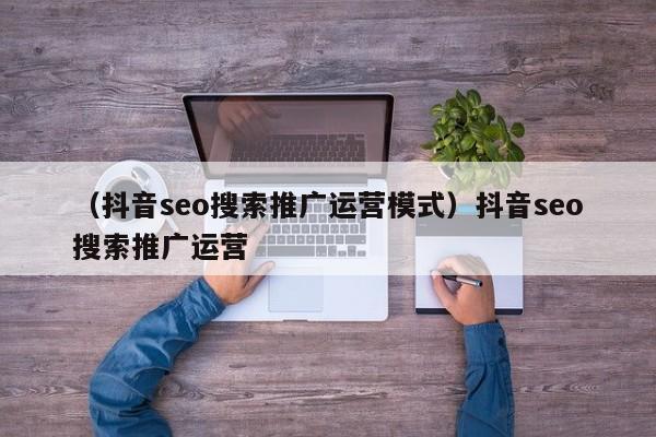 （抖音seo搜索推广运营模式）抖音seo搜索推广运营