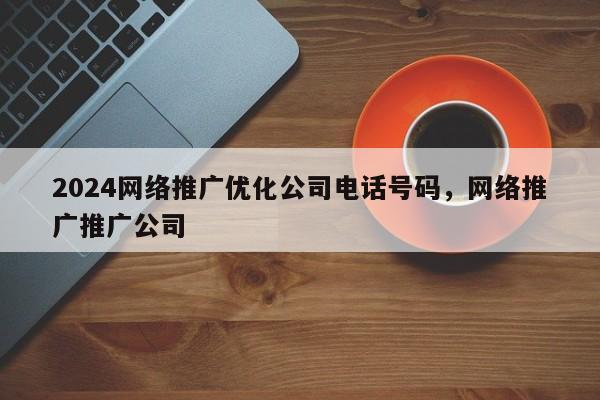 2024网络推广优化公司电话号码，网络推广推广公司