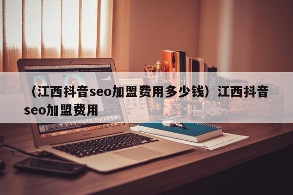 （江西抖音seo加盟费用多少钱）江西抖音seo加盟费用