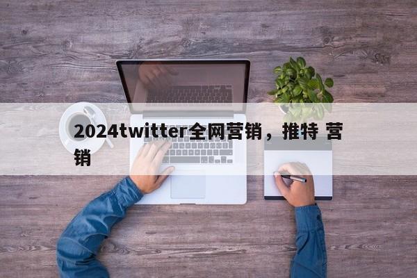 2024twitter全网营销，推特 营销