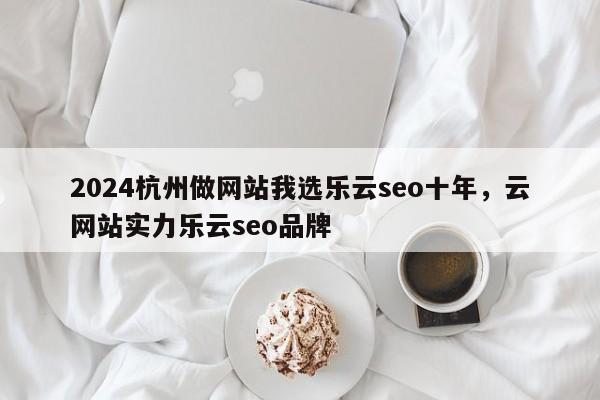 2024杭州做网站我选乐云seo十年，云网站实力乐云seo品牌