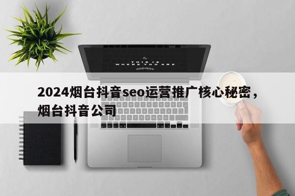 2024烟台抖音seo运营推广核心秘密，烟台抖音公司