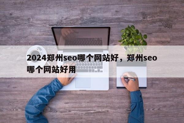 2024郑州seo哪个网站好，郑州seo哪个网站好用