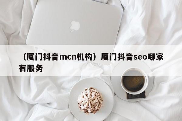 （厦门抖音mcn机构）厦门抖音seo哪家有服务