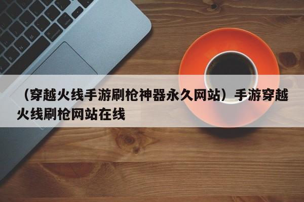 （穿越火线手游刷枪神器永久网站）手游穿越火线刷枪网站在线