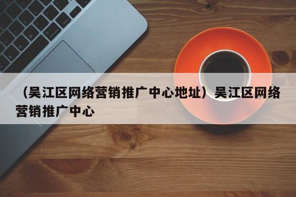 （吴江区网络营销推广中心地址）吴江区网络营销推广中心