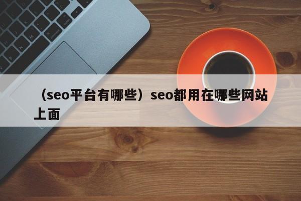 （seo平台有哪些）seo都用在哪些网站上面