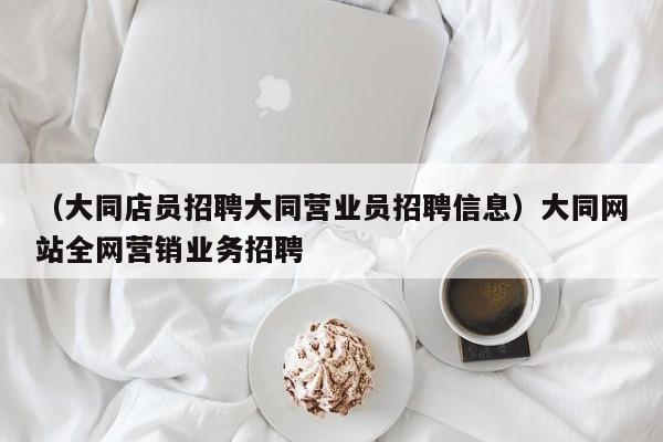 （大同店员招聘大同营业员招聘信息）大同网站全网营销业务招聘