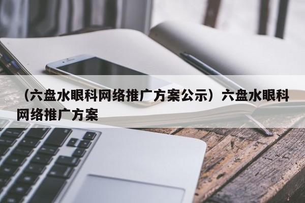 （六盘水眼科网络推广方案公示）六盘水眼科网络推广方案