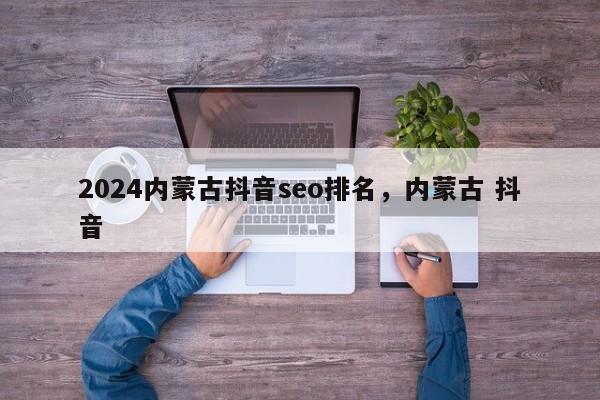 2024内蒙古抖音seo排名，内蒙古 抖音