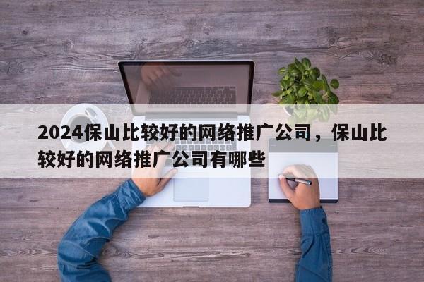 2024保山比较好的网络推广公司，保山比较好的网络推广公司有哪些