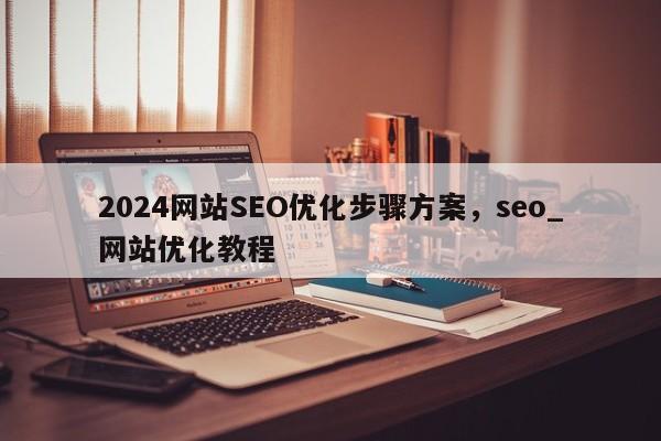 2024网站SEO优化步骤方案，seo_网站优化教程