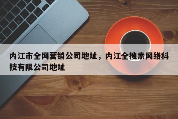 内江市全网营销公司地址，内江全搜索网络科技有限公司地址