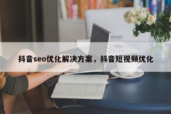 抖音seo优化解决方案，抖音短视频优化