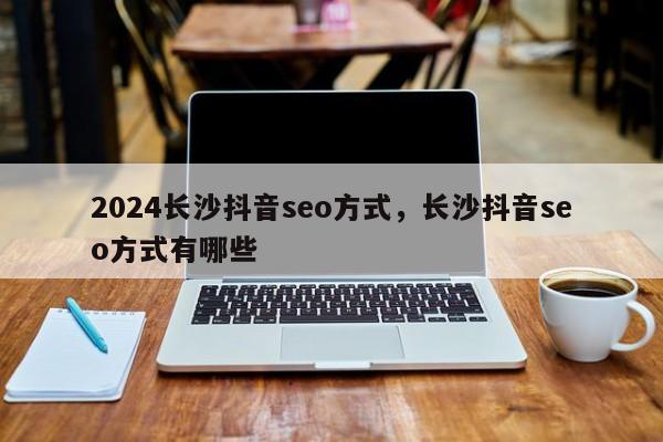 2024长沙抖音seo方式，长沙抖音seo方式有哪些