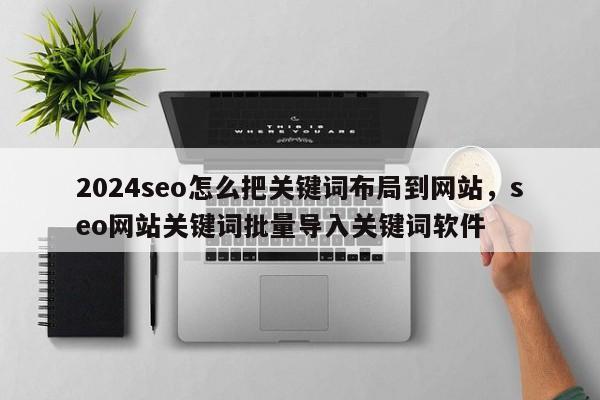 2024seo怎么把关键词布局到网站，seo网站关键词批量导入关键词软件