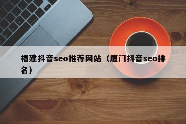 福建抖音seo推荐网站（厦门抖音seo排名）