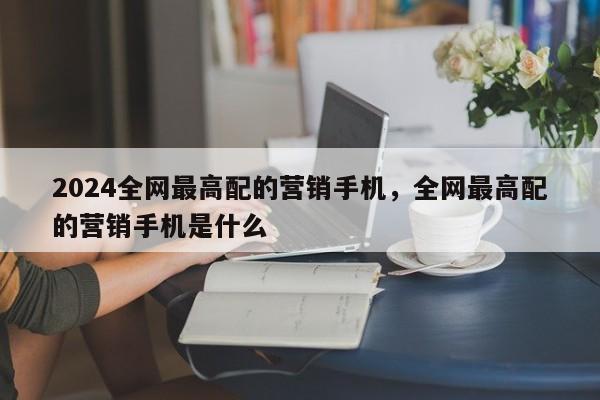 2024全网最高配的营销手机，全网最高配的营销手机是什么