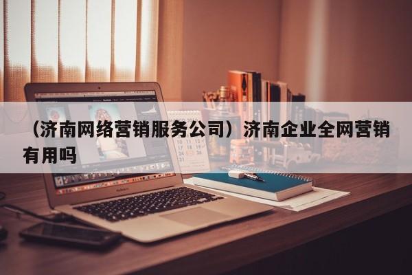 （济南网络营销服务公司）济南企业全网营销有用吗