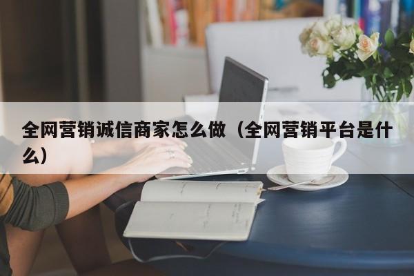 全网营销诚信商家怎么做（全网营销平台是什么）