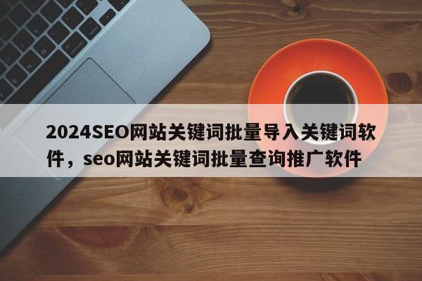 2024SEO网站关键词批量导入关键词软件，seo网站关键词批量查询推广软件