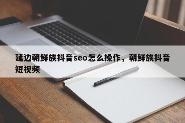 延边朝鲜族抖音seo怎么操作，朝鲜族抖音短视频