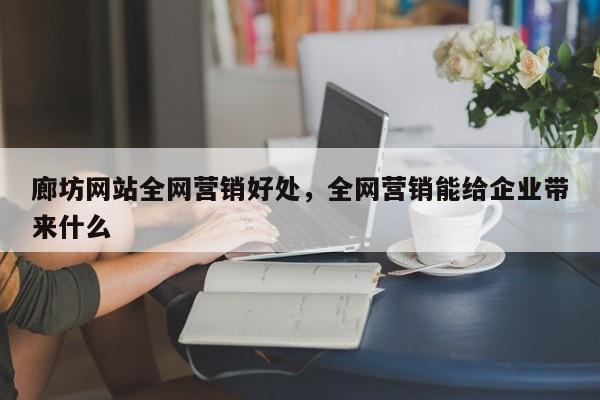 廊坊网站全网营销好处，全网营销能给企业带来什么