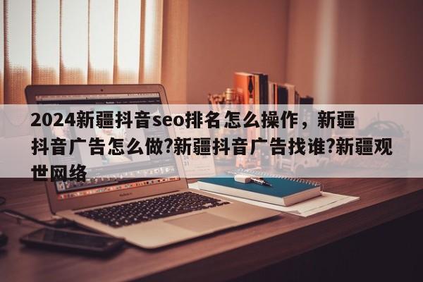 2024新疆抖音seo排名怎么操作，新疆抖音广告怎么做?新疆抖音广告找谁?新疆观世网络