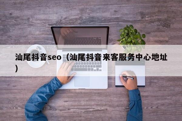 汕尾抖音seo（汕尾抖音来客服务中心地址）