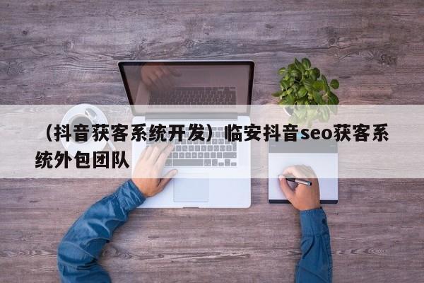 （抖音获客系统开发）临安抖音seo获客系统外包团队