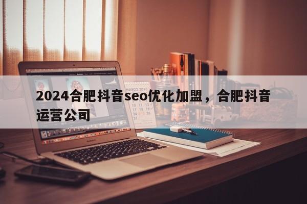 2024合肥抖音seo优化加盟，合肥抖音运营公司