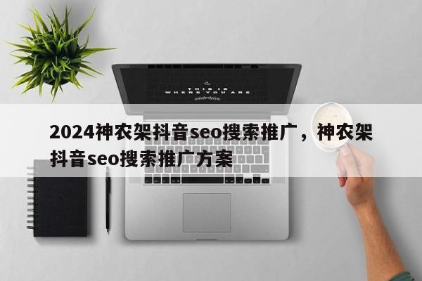 2024神农架抖音seo搜索推广，神农架抖音seo搜索推广方案