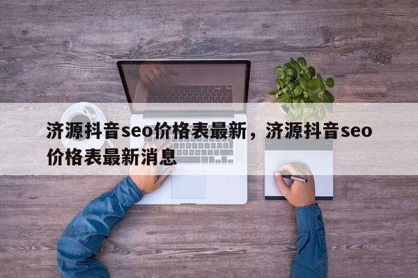 济源抖音seo价格表最新，济源抖音seo价格表最新消息