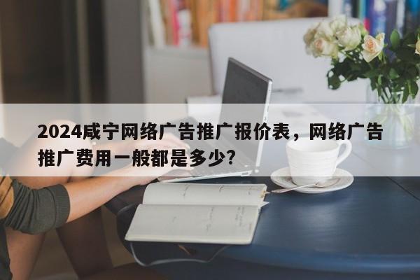 2024咸宁网络广告推广报价表，网络广告推广费用一般都是多少?