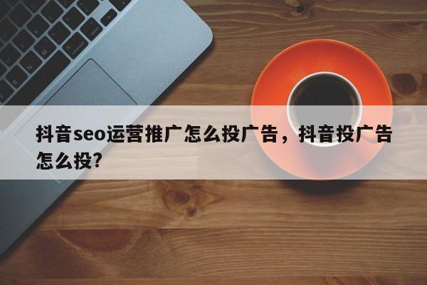 抖音seo运营推广怎么投广告，抖音投广告怎么投?