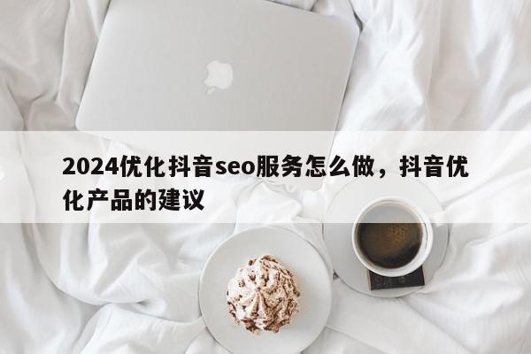 2024优化抖音seo服务怎么做，抖音优化产品的建议