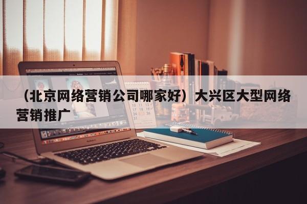 （北京网络营销公司哪家好）大兴区大型网络营销推广