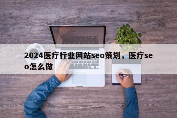 2024医疗行业网站seo策划，医疗seo怎么做