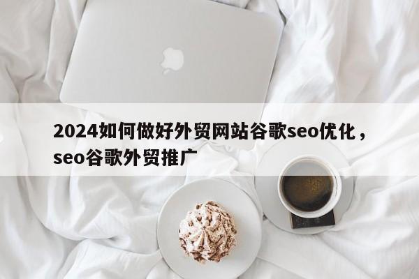 2024如何做好外贸网站谷歌seo优化，seo谷歌外贸推广