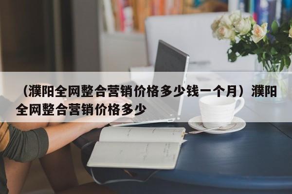 （濮阳全网整合营销价格多少钱一个月）濮阳全网整合营销价格多少