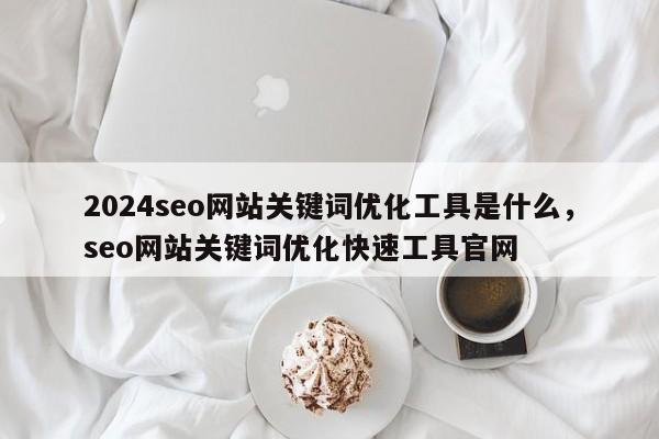 2024seo网站关键词优化工具是什么，seo网站关键词优化快速工具官网