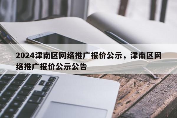 2024津南区网络推广报价公示，津南区网络推广报价公示公告