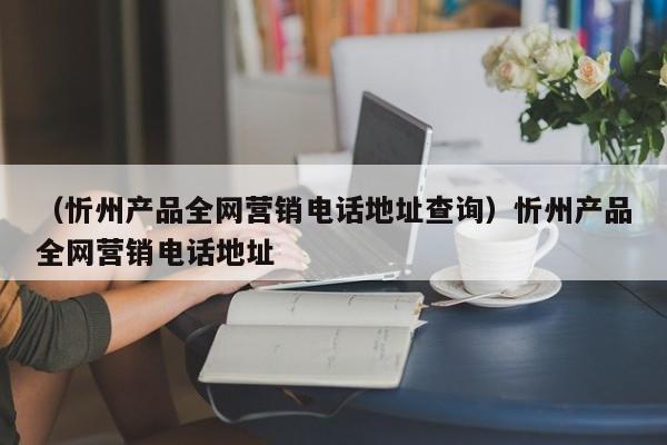 （忻州产品全网营销电话地址查询）忻州产品全网营销电话地址